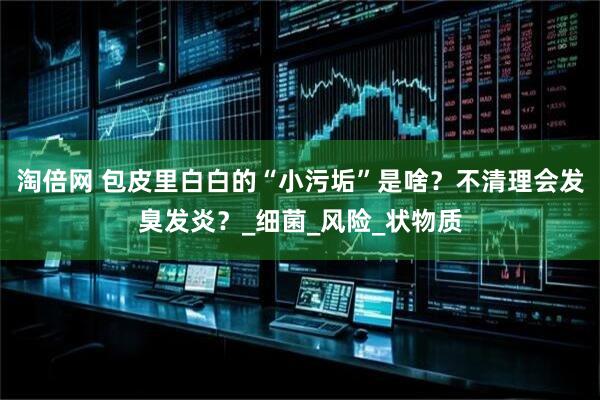 淘倍网 包皮里白白的“小污垢”是啥？不清理会发臭发炎？_细菌_风险_状物质