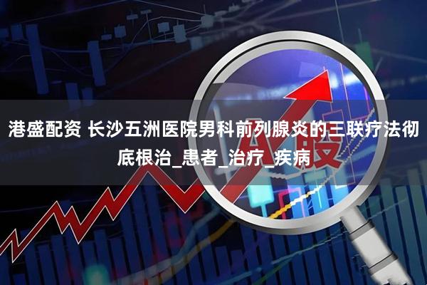 港盛配资 长沙五洲医院男科前列腺炎的三联疗法彻底根治_患者_治疗_疾病