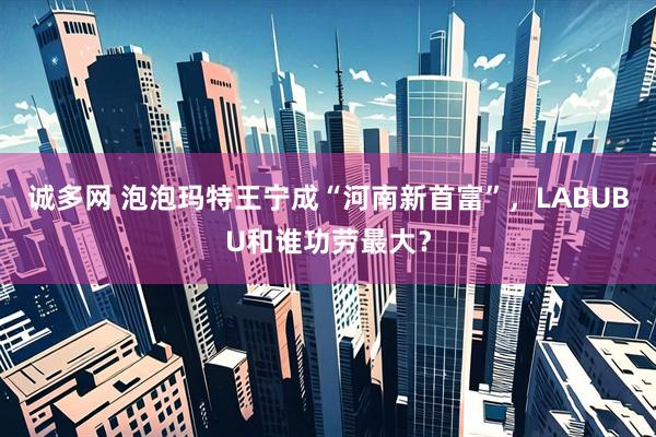 诚多网 泡泡玛特王宁成“河南新首富”，LABUBU和谁功劳最大？