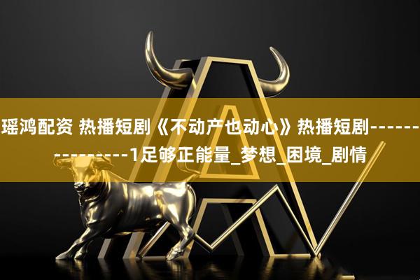 瑶鸿配资 热播短剧《不动产也动心》热播短剧---------------1足够正能量_梦想_困境_剧情