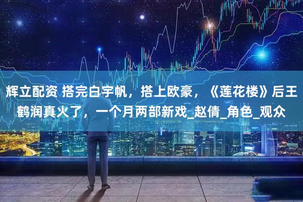 辉立配资 搭完白宇帆，搭上欧豪，《莲花楼》后王鹤润真火了，一个月两部新戏_赵倩_角色_观众