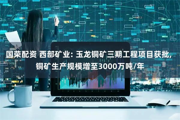国荣配资 西部矿业: 玉龙铜矿三期工程项目获批, 铜矿生产规模增至3000万吨/年