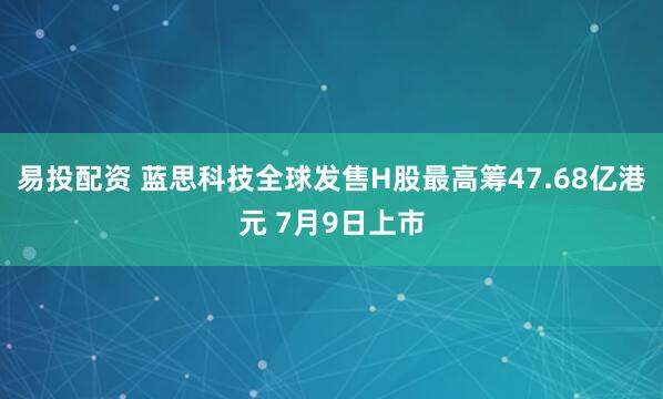 易投配资 蓝思科技全球发售H股最高筹47.68亿港元 7月9日上市