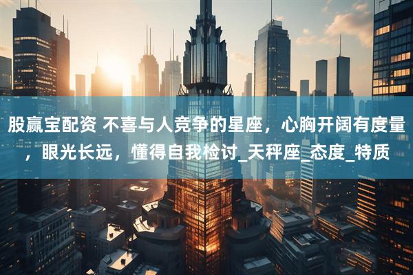 股赢宝配资 不喜与人竞争的星座，心胸开阔有度量，眼光长远，懂得自我检讨_天秤座_态度_特质