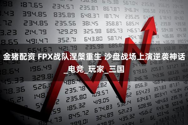 金猪配资 FPX战队涅槃重生 沙盘战场上演逆袭神话_电竞_玩家_三国