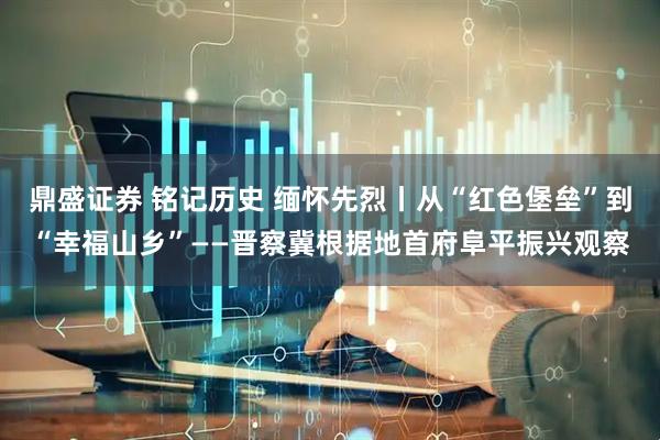 鼎盛证券 铭记历史 缅怀先烈丨从“红色堡垒”到“幸福山乡”——晋察冀根据地首府阜平振兴观察