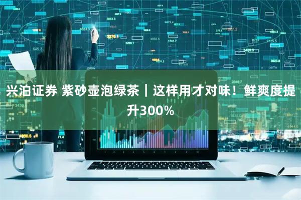 兴泊证券 紫砂壶泡绿茶｜这样用才对味！鲜爽度提升300%