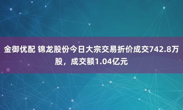 金御优配 锦龙股份今日大宗交易折价成交742.8万股，成交额1.04亿元