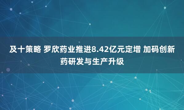 及十策略 罗欣药业推进8.42亿元定增 加码创新药研发与生产升级