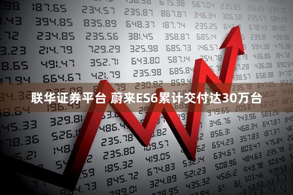 联华证券平台 蔚来ES6累计交付达30万台