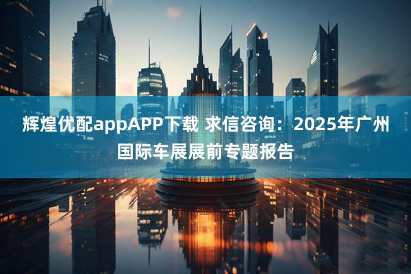 辉煌优配appAPP下载 求信咨询：2025年广州国际车展展前专题报告
