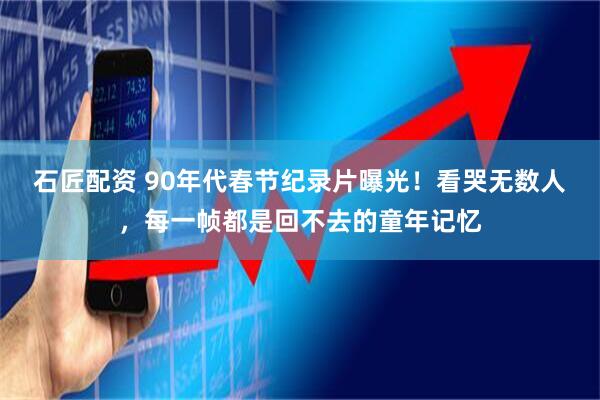 石匠配资 90年代春节纪录片曝光！看哭无数人，每一帧都是回不去的童年记忆