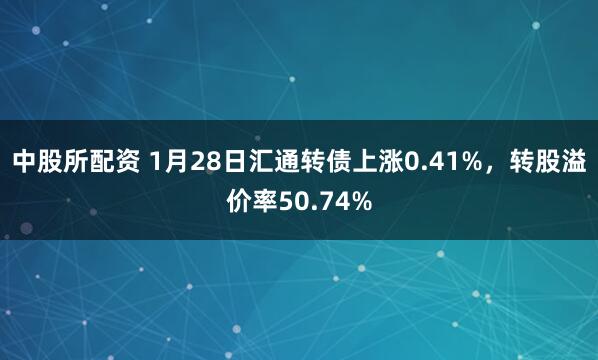 中股所配资 1月28日汇通转债上涨0.41%，转股溢价率50.74%