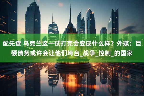 配先查 乌克兰这一仗打完会变成什么样？外媒：巨额债务或许会让他们垮台_战争_控制_的国家