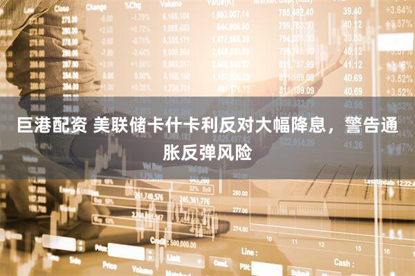 巨港配资 美联储卡什卡利反对大幅降息，警告通胀反弹风险
