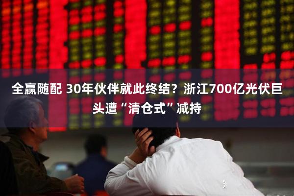 全赢随配 30年伙伴就此终结？浙江700亿光伏巨头遭“清仓式”减持