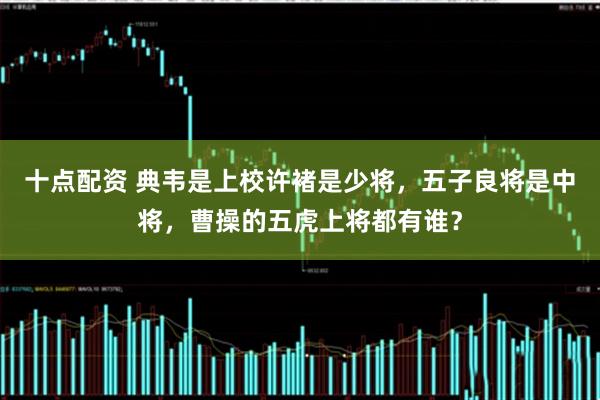 十点配资 典韦是上校许褚是少将，五子良将是中将，曹操的五虎上将都有谁？
