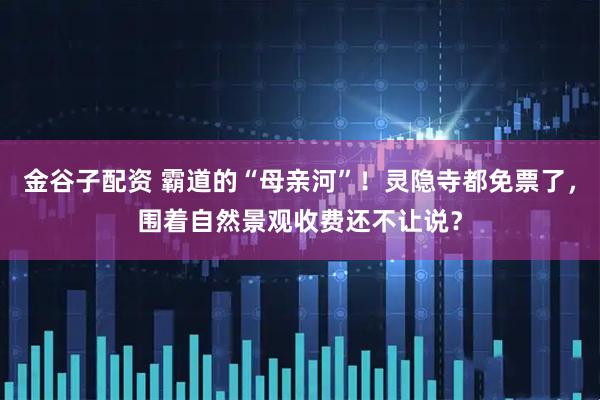 金谷子配资 霸道的“母亲河”！灵隐寺都免票了，围着自然景观收费还不让说？